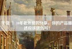 干货 ｜ 10年老外贸的分享，你的产品描述应该这么写！