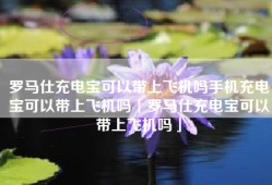 罗马仕充电宝可以带上飞机吗手机充电宝可以带上飞机吗「罗马仕充电宝可以带上飞机吗」