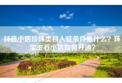 抖音小店珍珠类目入驻条件是什么？珠宝玉石小店如何开通？