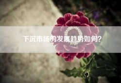 下沉市场的发展趋势如何？
