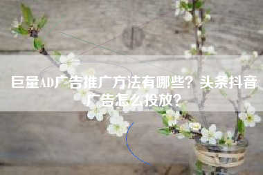 巨量AD广告推广方法有哪些？头条抖音广告怎么投放？