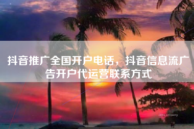 抖音推广全国开户电话，抖音信息流广告开户代运营联系方式