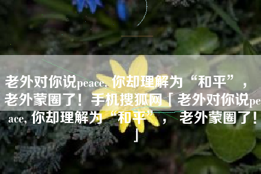 老外对你说peace, 你却理解为“和平”， 老外蒙圈了！手机搜狐网「老外对你说peace, 你却理解为“和平”， 老外蒙圈了！」
