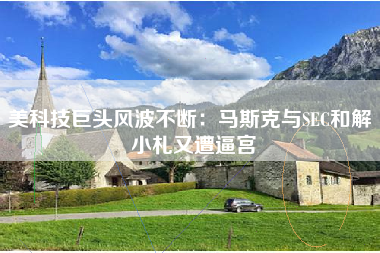 美科技巨头风波不断：马斯克与SEC和解 小札又遭逼宫